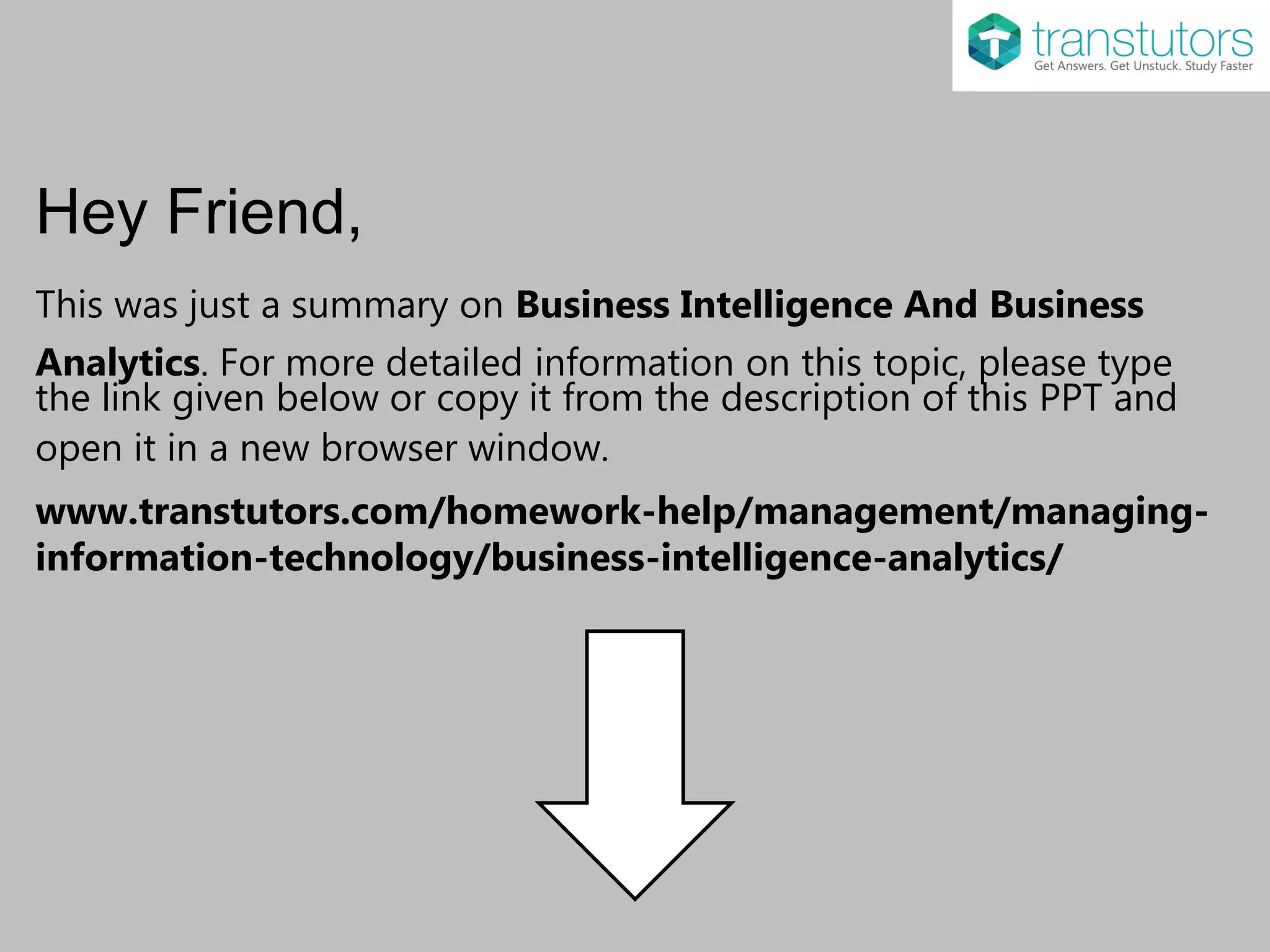 Hey Friend,
This was just a summary on Business Intelligence And Business
Analytics. For more detailed information on this topic, please type
the link given below or copy it from the description of this PPT and
open it in a new browser window.
www.transtutors.com/homework-help/management/managing-
information-technology/business-intelligence-analytics/
 