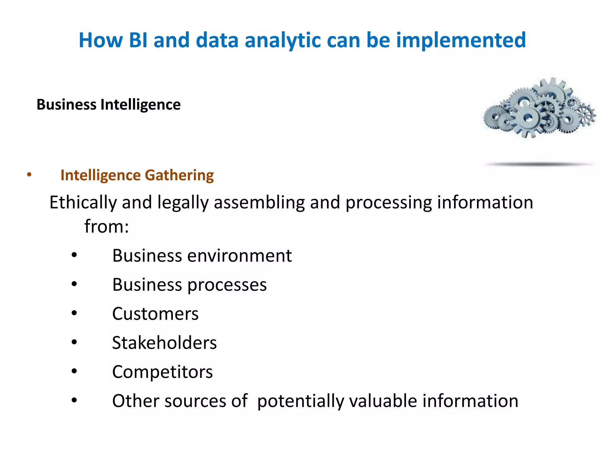 How BI and data analytic can be implemented
• Intelligence Gathering
Ethically and legally assembling and processing information
from:
• Business environment
• Business processes
• Customers
• Stakeholders
• Competitors
• Other sources of potentially valuable information
Business Intelligence
 