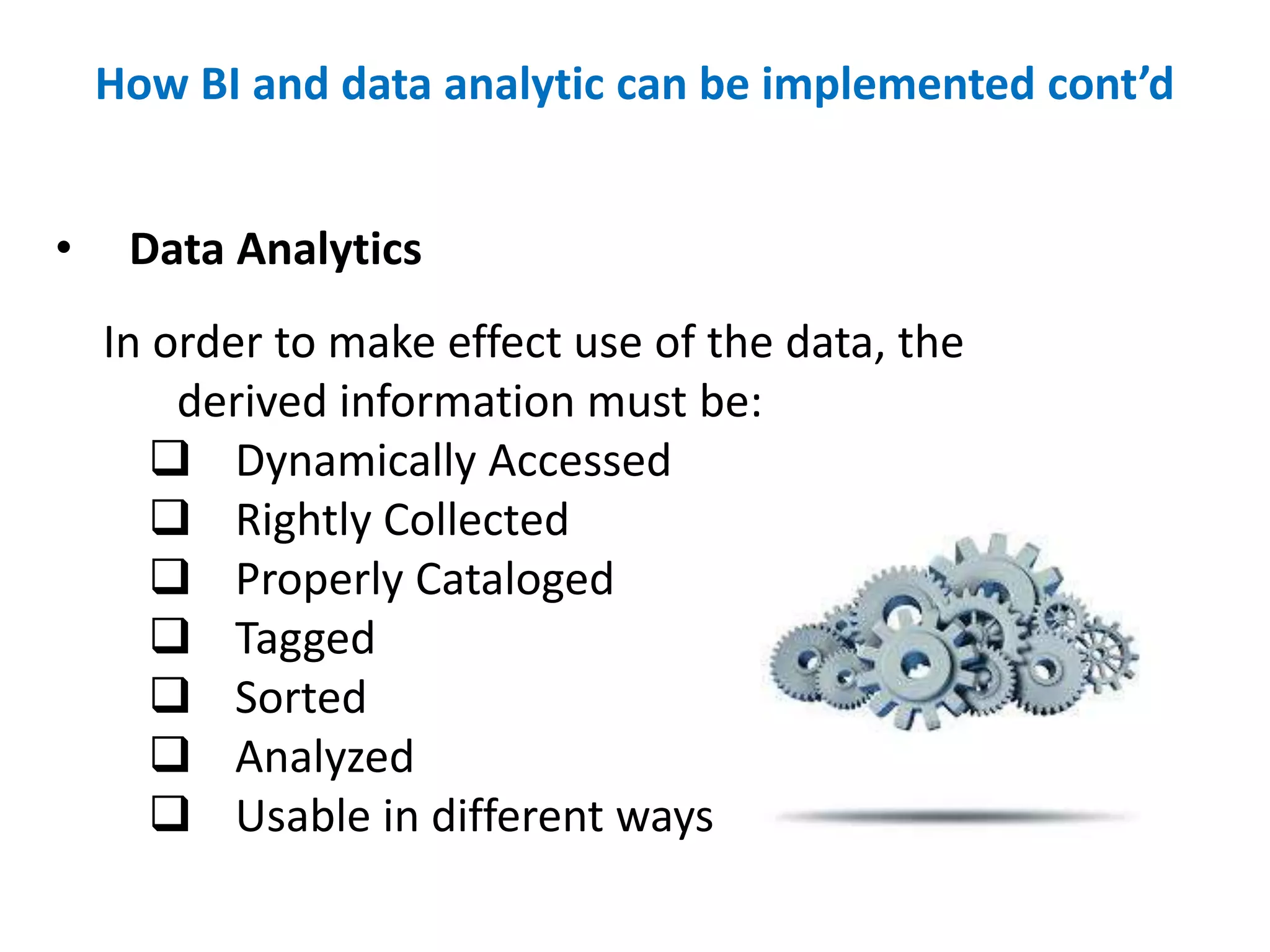 • Data Analytics
In order to make effect use of the data, the
derived information must be:
 Dynamically Accessed
 Rightly Collected
 Properly Cataloged
 Tagged
 Sorted
 Analyzed
 Usable in different ways
How BI and data analytic can be implemented cont’d
 