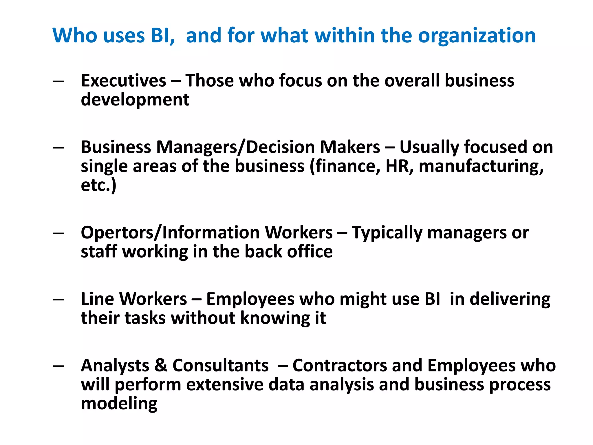 Who uses BI, and for what within the organization
13
– Executives – Those who focus on the overall business
development
– Business Managers/Decision Makers – Usually focused on
single areas of the business (finance, HR, manufacturing,
etc.)
– Opertors/Information Workers – Typically managers or
staff working in the back office
– Line Workers – Employees who might use BI in delivering
their tasks without knowing it
– Analysts & Consultants – Contractors and Employees who
will perform extensive data analysis and business process
modeling
 