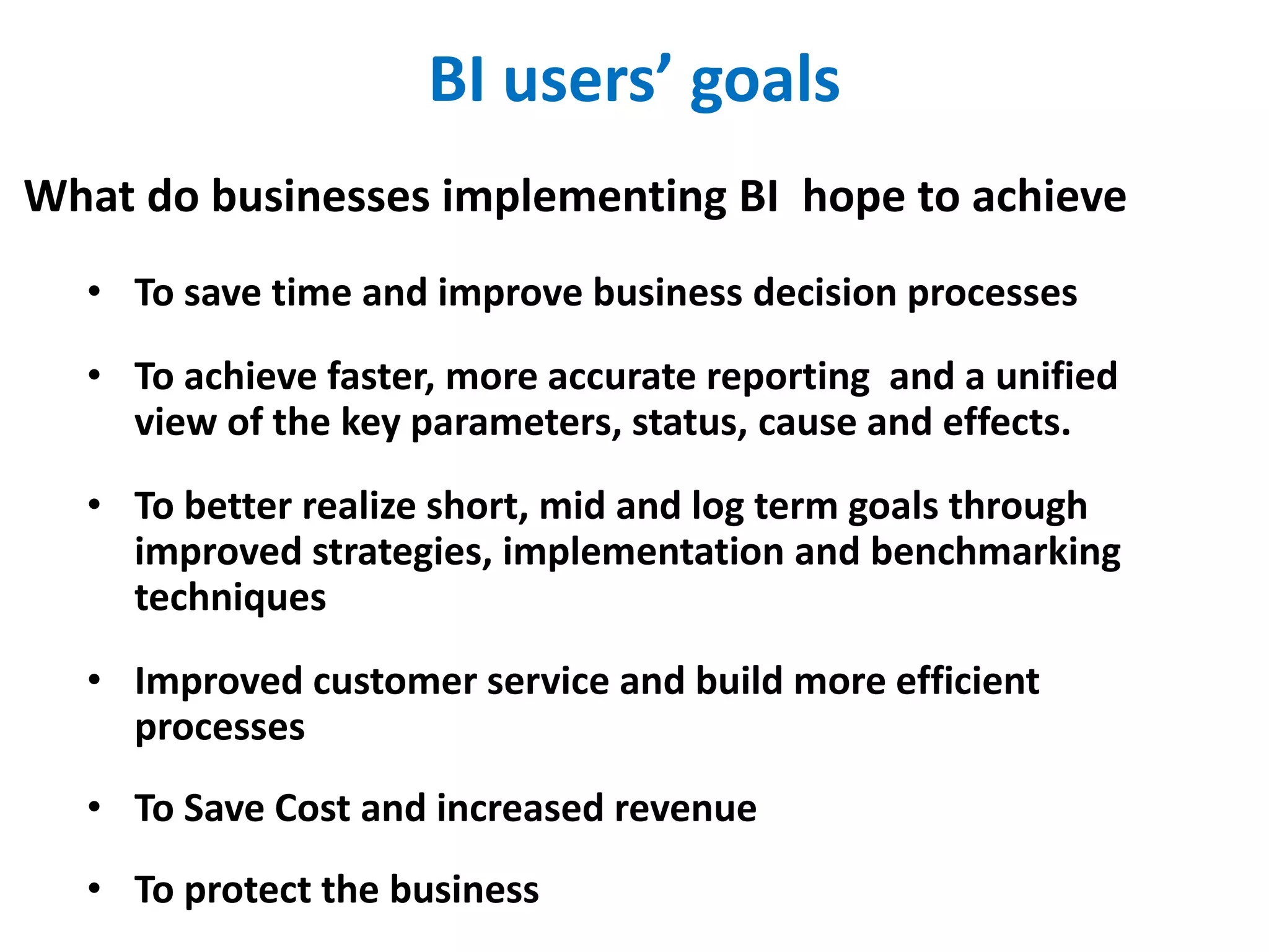 BI users’ goals
• To save time and improve business decision processes
• To achieve faster, more accurate reporting and a unified
view of the key parameters, status, cause and effects.
• To better realize short, mid and log term goals through
improved strategies, implementation and benchmarking
techniques
• Improved customer service and build more efficient
processes
• To Save Cost and increased revenue
• To protect the business
What do businesses implementing BI hope to achieve
 
