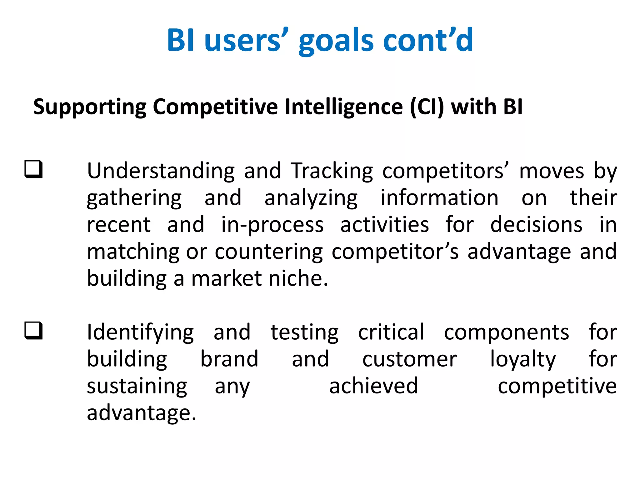 BI users’ goals cont’d
Supporting Competitive Intelligence (CI) with BI
 Understanding and Tracking competitors’ moves by
gathering and analyzing information on their
recent and in-process activities for decisions in
matching or countering competitor’s advantage and
building a market niche.
 Identifying and testing critical components for
building brand and customer loyalty for
sustaining any achieved competitive
advantage.
 