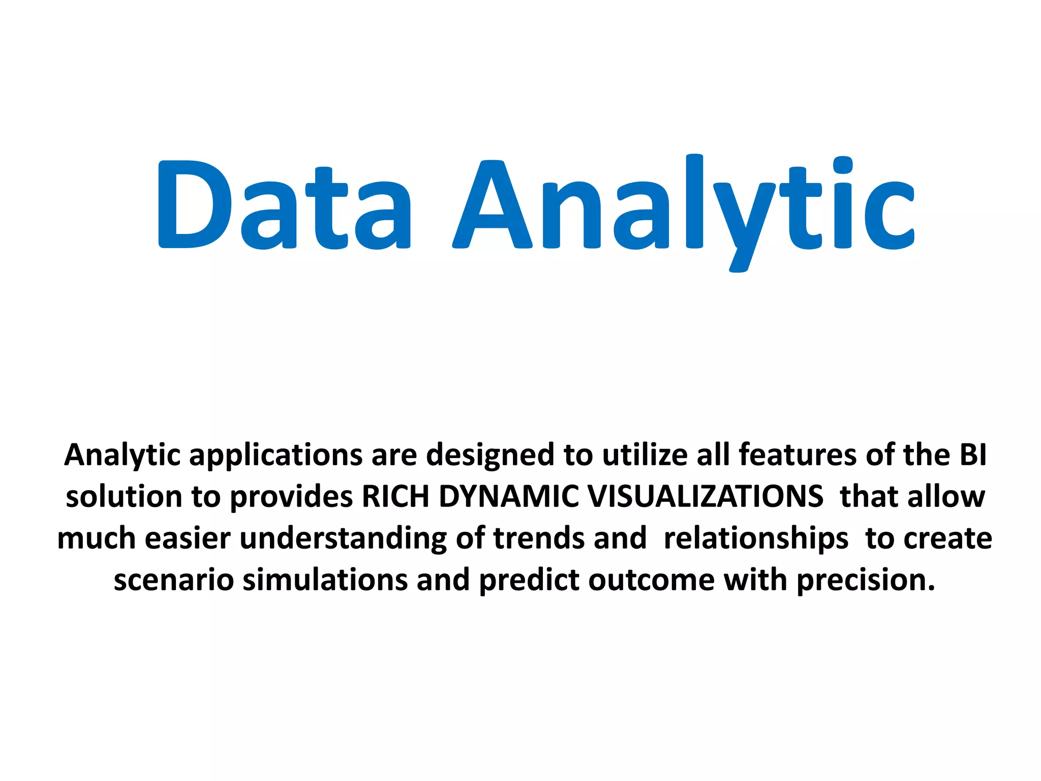 Data Analytic
Analytic applications are designed to utilize all features of the BI
solution to provides RICH DYNAMIC VISUALIZATIONS that allow
much easier understanding of trends and relationships to create
scenario simulations and predict outcome with precision.
 
