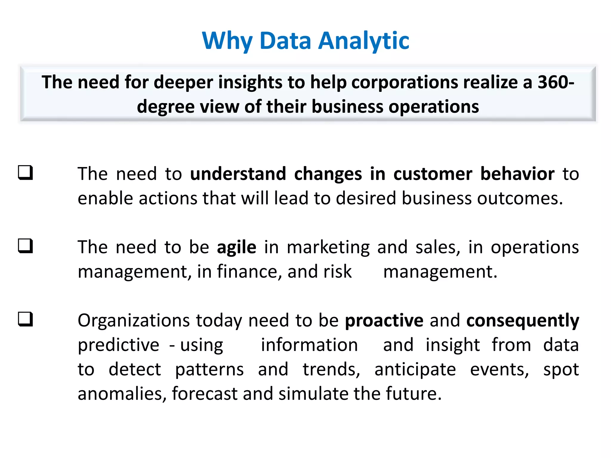 Why Data Analytic
 The need to understand changes in customer behavior to
enable actions that will lead to desired business outcomes.
 The need to be agile in marketing and sales, in operations
management, in finance, and risk management.
 Organizations today need to be proactive and consequently
predictive - using information and insight from data
to detect patterns and trends, anticipate events, spot
anomalies, forecast and simulate the future.
The need for deeper insights to help corporations realize a 360-
degree view of their business operations
 