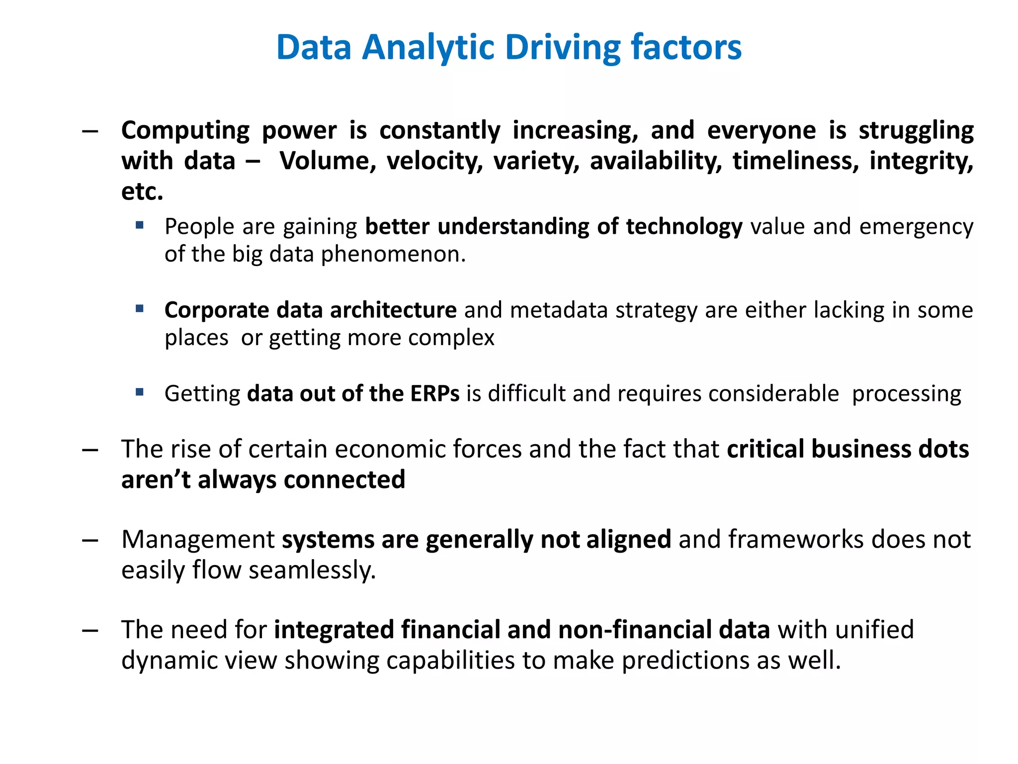Data Analytic Driving factors
– Computing power is constantly increasing, and everyone is struggling
with data – Volume, velocity, variety, availability, timeliness, integrity,
etc.
 People are gaining better understanding of technology value and emergency
of the big data phenomenon.
 Corporate data architecture and metadata strategy are either lacking in some
places or getting more complex
 Getting data out of the ERPs is difficult and requires considerable processing
– The rise of certain economic forces and the fact that critical business dots
aren’t always connected
– Management systems are generally not aligned and frameworks does not
easily flow seamlessly.
– The need for integrated financial and non-financial data with unified
dynamic view showing capabilities to make predictions as well.
 
