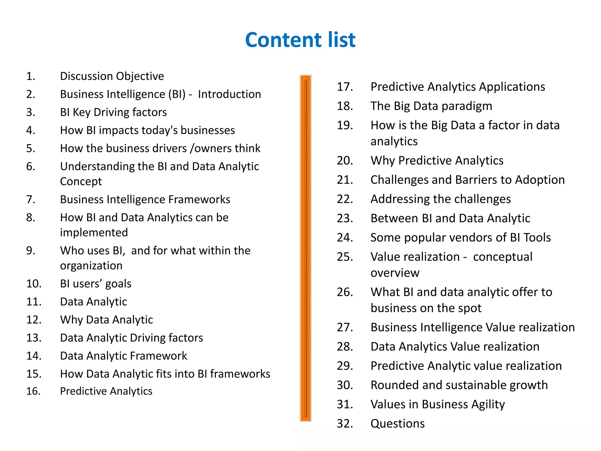 Content list
1. Discussion Objective
2. Business Intelligence (BI) - Introduction
3. BI Key Driving factors
4. How BI impacts today's businesses
5. How the business drivers /owners think
6. Understanding the BI and Data Analytic
Concept
7. Business Intelligence Frameworks
8. How BI and Data Analytics can be
implemented
9. Who uses BI, and for what within the
organization
10. BI users’ goals
11. Data Analytic
12. Why Data Analytic
13. Data Analytic Driving factors
14. Data Analytic Framework
15. How Data Analytic fits into BI frameworks
16. Predictive Analytics
17. Predictive Analytics Applications
18. The Big Data paradigm
19. How is the Big Data a factor in data
analytics
20. Why Predictive Analytics
21. Challenges and Barriers to Adoption
22. Addressing the challenges
23. Between BI and Data Analytic
24. Some popular vendors of BI Tools
25. Value realization - conceptual
overview
26. What BI and data analytic offer to
business on the spot
27. Business Intelligence Value realization
28. Data Analytics Value realization
29. Predictive Analytic value realization
30. Rounded and sustainable growth
31. Values in Business Agility
32. Questions
 