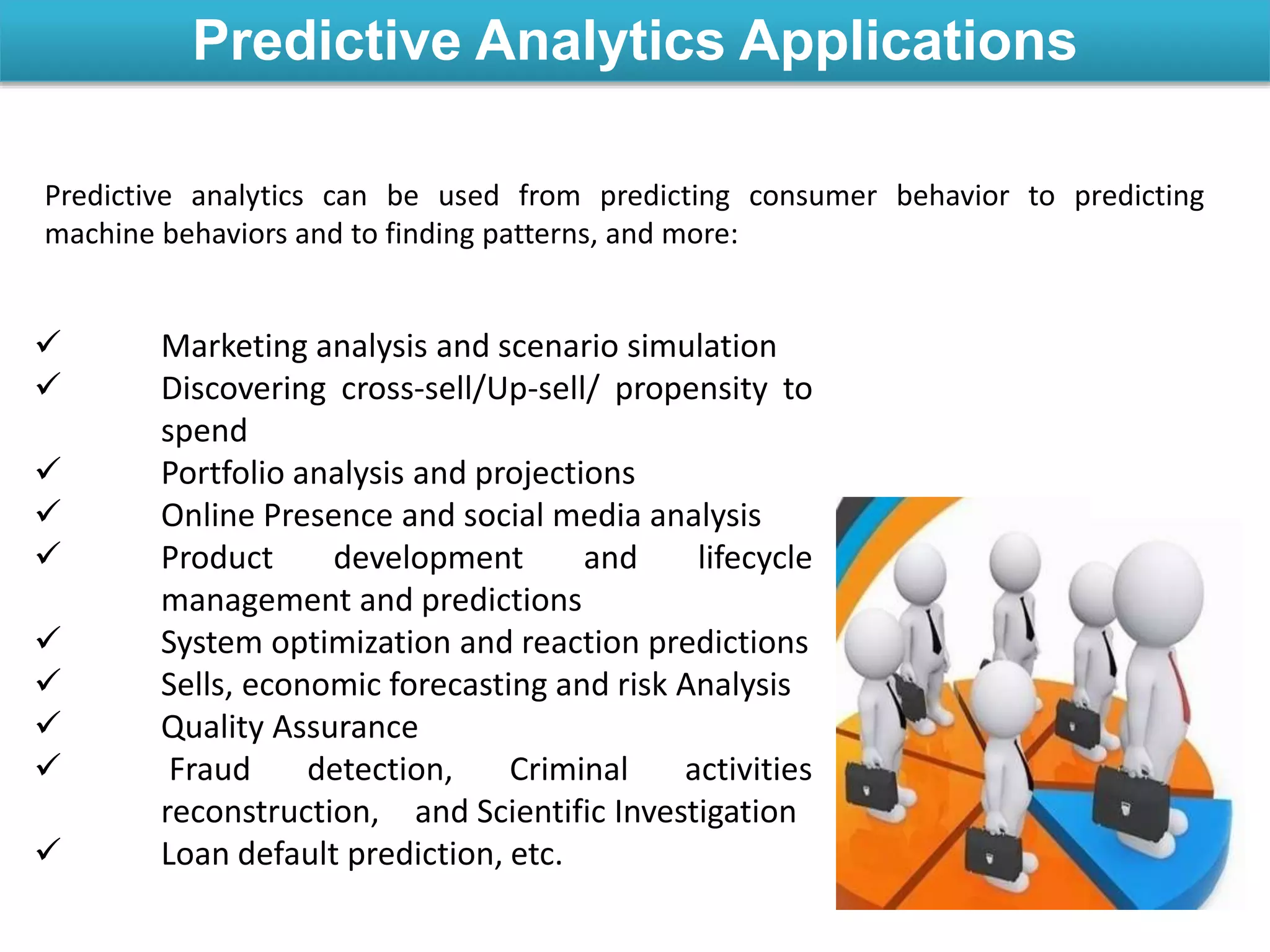 Predictive Analytics Applications
 Marketing analysis and scenario simulation
 Discovering cross-sell/Up-sell/ propensity to
spend
 Portfolio analysis and projections
 Online Presence and social media analysis
 Product development and lifecycle
management and predictions
 System optimization and reaction predictions
 Sells, economic forecasting and risk Analysis
 Quality Assurance
 Fraud detection, Criminal activities
reconstruction, and Scientific Investigation
 Loan default prediction, etc.
Predictive analytics can be used from predicting consumer behavior to predicting
machine behaviors and to finding patterns, and more:
 