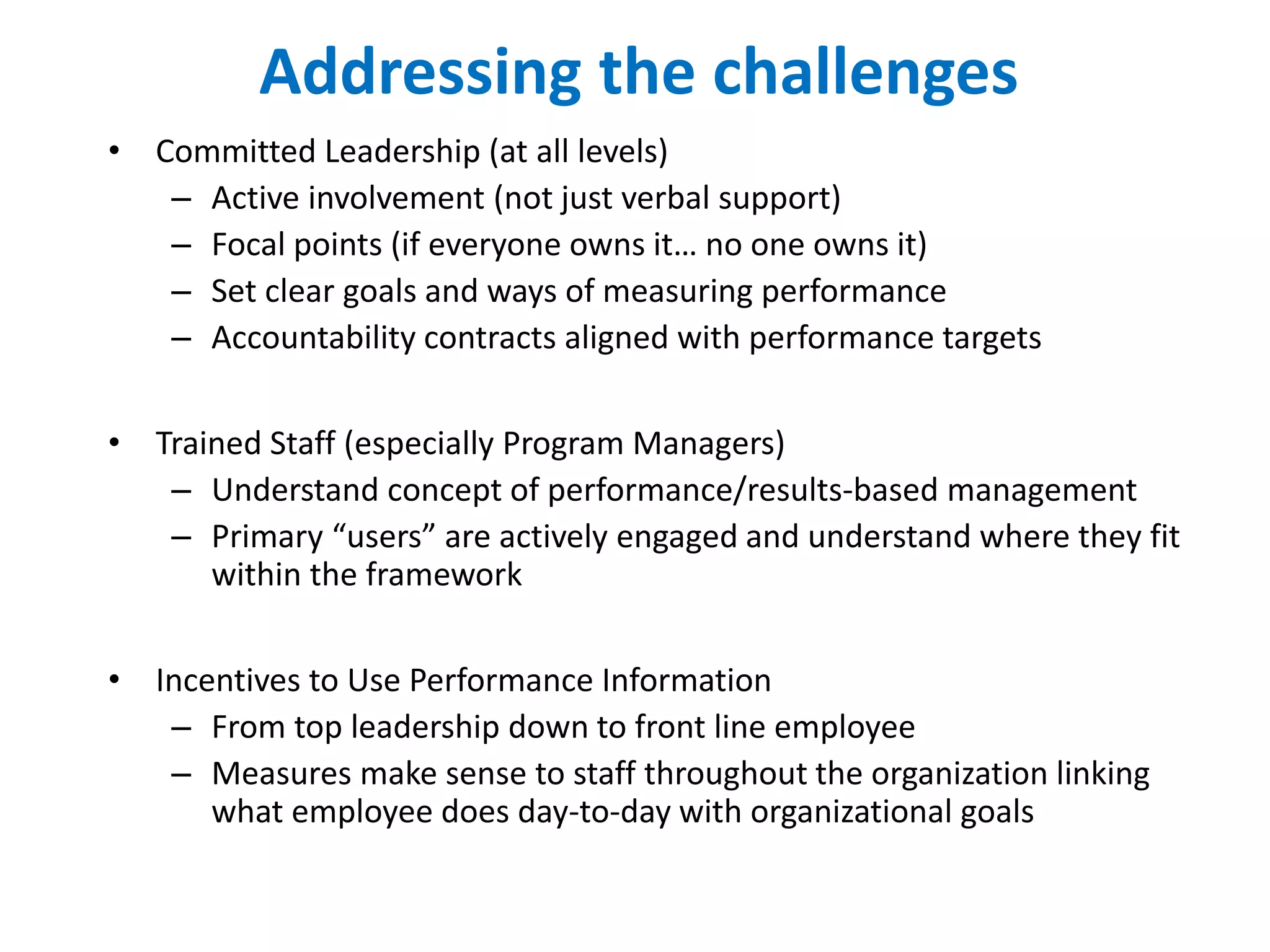 Addressing the challenges
• Committed Leadership (at all levels)
– Active involvement (not just verbal support)
– Focal points (if everyone owns it… no one owns it)
– Set clear goals and ways of measuring performance
– Accountability contracts aligned with performance targets
• Trained Staff (especially Program Managers)
– Understand concept of performance/results-based management
– Primary “users” are actively engaged and understand where they fit
within the framework
• Incentives to Use Performance Information
– From top leadership down to front line employee
– Measures make sense to staff throughout the organization linking
what employee does day-to-day with organizational goals
 