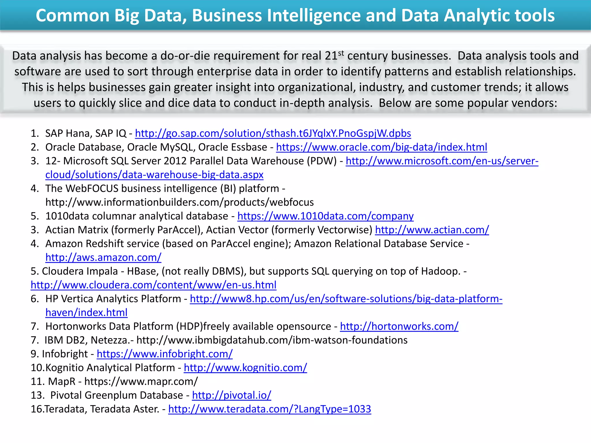 Common Big Data, Business Intelligence and Data Analytic tools
Data analysis has become a do-or-die requirement for real 21st century businesses. Data analysis tools and
software are used to sort through enterprise data in order to identify patterns and establish relationships.
This is helps businesses gain greater insight into organizational, industry, and customer trends; it allows
users to quickly slice and dice data to conduct in-depth analysis. Below are some popular vendors:
1. SAP Hana, SAP IQ - http://go.sap.com/solution/sthash.t6JYqlxY.PnoGspjW.dpbs
2. Oracle Database, Oracle MySQL, Oracle Essbase - https://www.oracle.com/big-data/index.html
3. 12- Microsoft SQL Server 2012 Parallel Data Warehouse (PDW) - http://www.microsoft.com/en-us/server-
cloud/solutions/data-warehouse-big-data.aspx
4. The WebFOCUS business intelligence (BI) platform -
http://www.informationbuilders.com/products/webfocus
5. 1010data columnar analytical database - https://www.1010data.com/company
3. Actian Matrix (formerly ParAccel), Actian Vector (formerly Vectorwise) http://www.actian.com/
4. Amazon Redshift service (based on ParAccel engine); Amazon Relational Database Service -
http://aws.amazon.com/
5. Cloudera Impala - HBase, (not really DBMS), but supports SQL querying on top of Hadoop. -
http://www.cloudera.com/content/www/en-us.html
6. HP Vertica Analytics Platform - http://www8.hp.com/us/en/software-solutions/big-data-platform-
haven/index.html
7. Hortonworks Data Platform (HDP)freely available opensource - http://hortonworks.com/
7. IBM DB2, Netezza.- http://www.ibmbigdatahub.com/ibm-watson-foundations
9. Infobright - https://www.infobright.com/
10.Kognitio Analytical Platform - http://www.kognitio.com/
11. MapR - https://www.mapr.com/
13. Pivotal Greenplum Database - http://pivotal.io/
16.Teradata, Teradata Aster. - http://www.teradata.com/?LangType=1033
 