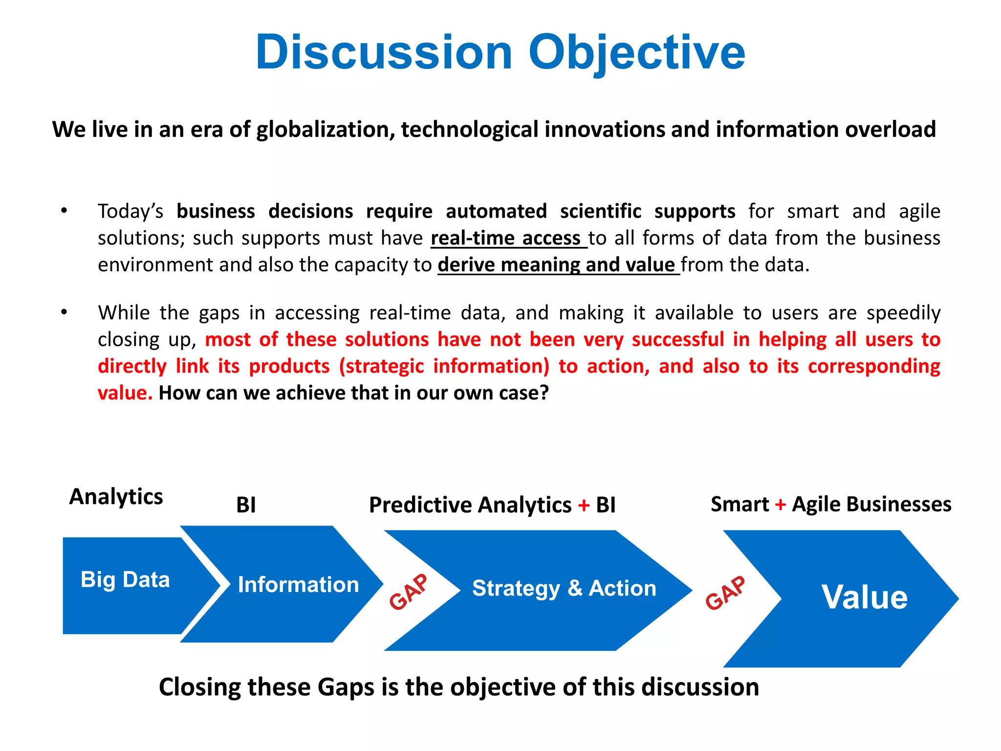 We live in an era of globalization, technological innovations and information overload
• Today’s business decisions require automated scientific supports for smart and agile
solutions; such supports must have real-time access to all forms of data from the business
environment and also the capacity to derive meaning and value from the data.
• While the gaps in accessing real-time data, and making it available to users are speedily
closing up, most of these solutions have not been very successful in helping all users to
directly link its products (strategic information) to action, and also to its corresponding
value. How can we achieve that in our own case?
Discussion Objective
Big Data
Predictive Analytics + BI
ValueInformation Strategy & Action
BI
Closing these Gaps is the objective of this discussion
Analytics Smart + Agile Businesses
 