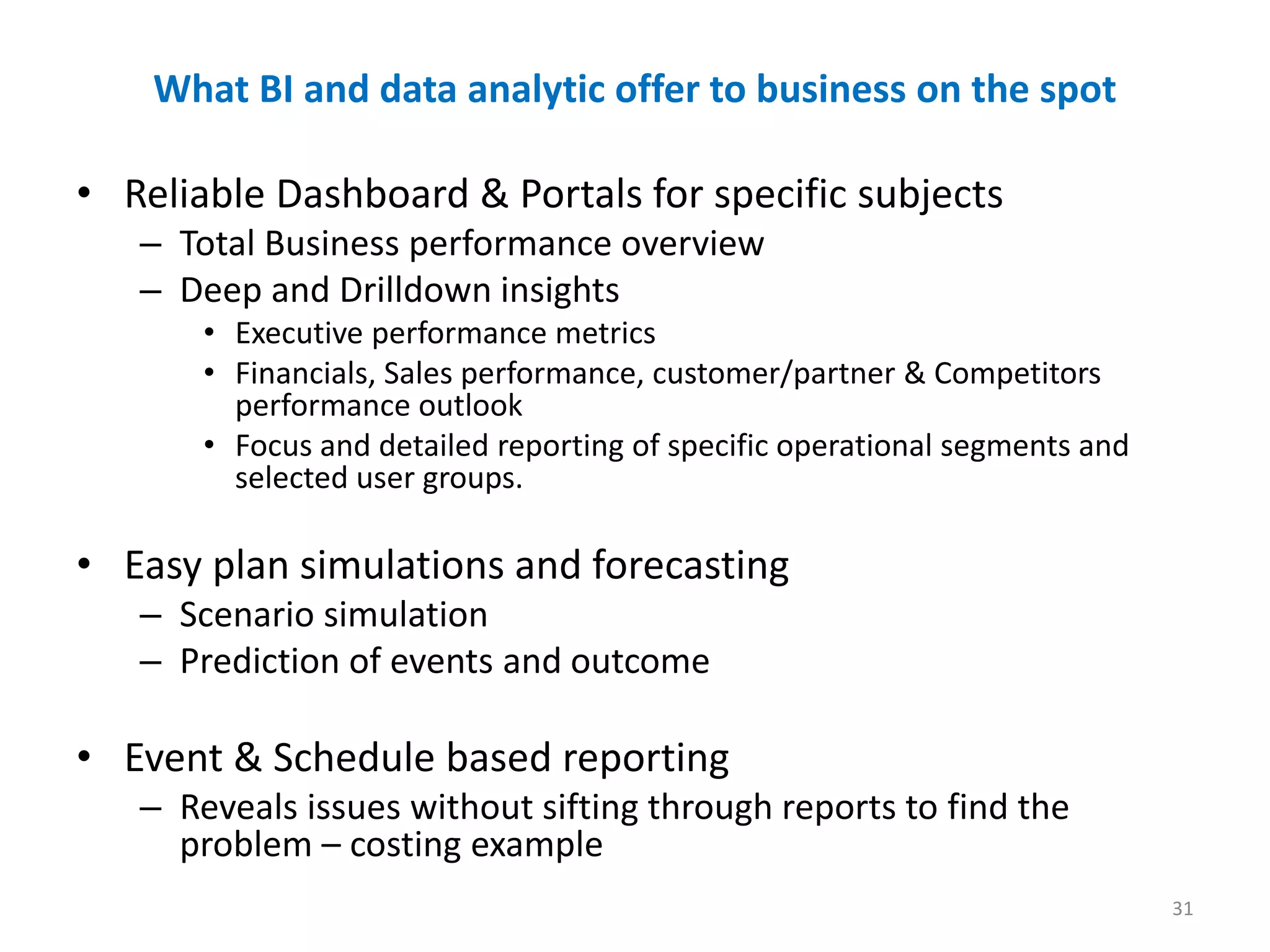 What BI and data analytic offer to business on the spot
• Reliable Dashboard & Portals for specific subjects
– Total Business performance overview
– Deep and Drilldown insights
• Executive performance metrics
• Financials, Sales performance, customer/partner & Competitors
performance outlook
• Focus and detailed reporting of specific operational segments and
selected user groups.
• Easy plan simulations and forecasting
– Scenario simulation
– Prediction of events and outcome
• Event & Schedule based reporting
– Reveals issues without sifting through reports to find the
problem – costing example
31
 