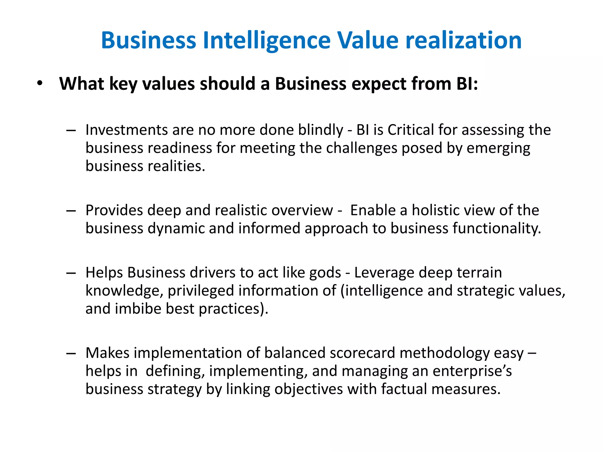 • What key values should a Business expect from BI:
– Investments are no more done blindly - BI is Critical for assessing the
business readiness for meeting the challenges posed by emerging
business realities.
– Provides deep and realistic overview - Enable a holistic view of the
business dynamic and informed approach to business functionality.
– Helps Business drivers to act like gods - Leverage deep terrain
knowledge, privileged information of (intelligence and strategic values,
and imbibe best practices).
– Makes implementation of balanced scorecard methodology easy –
helps in defining, implementing, and managing an enterprise’s
business strategy by linking objectives with factual measures.
Business Intelligence Value realization
 