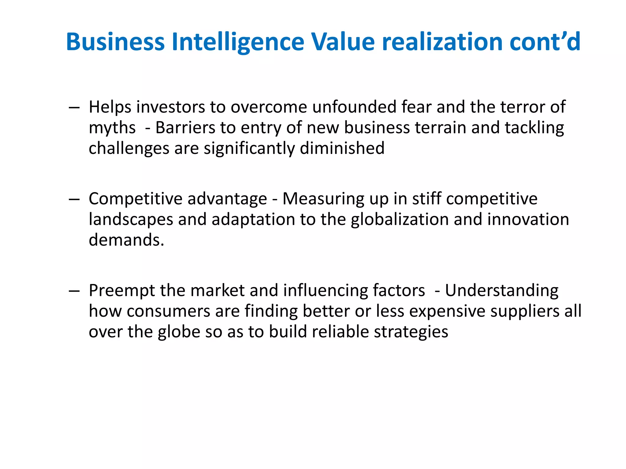 Business Intelligence Value realization cont’d
– Helps investors to overcome unfounded fear and the terror of
myths - Barriers to entry of new business terrain and tackling
challenges are significantly diminished
– Competitive advantage - Measuring up in stiff competitive
landscapes and adaptation to the globalization and innovation
demands.
– Preempt the market and influencing factors - Understanding
how consumers are finding better or less expensive suppliers all
over the globe so as to build reliable strategies
 