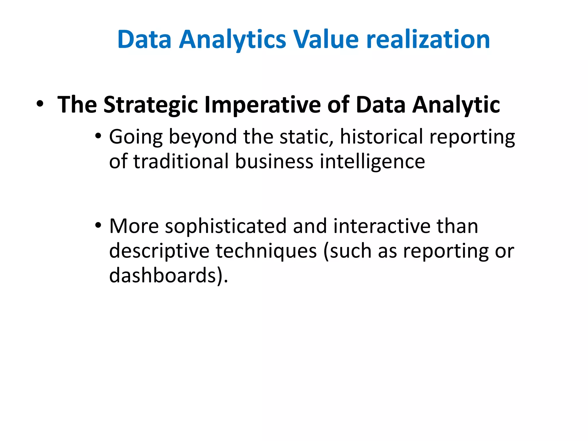 • The Strategic Imperative of Data Analytic
• Going beyond the static, historical reporting
of traditional business intelligence
• More sophisticated and interactive than
descriptive techniques (such as reporting or
dashboards).
Data Analytics Value realization
 