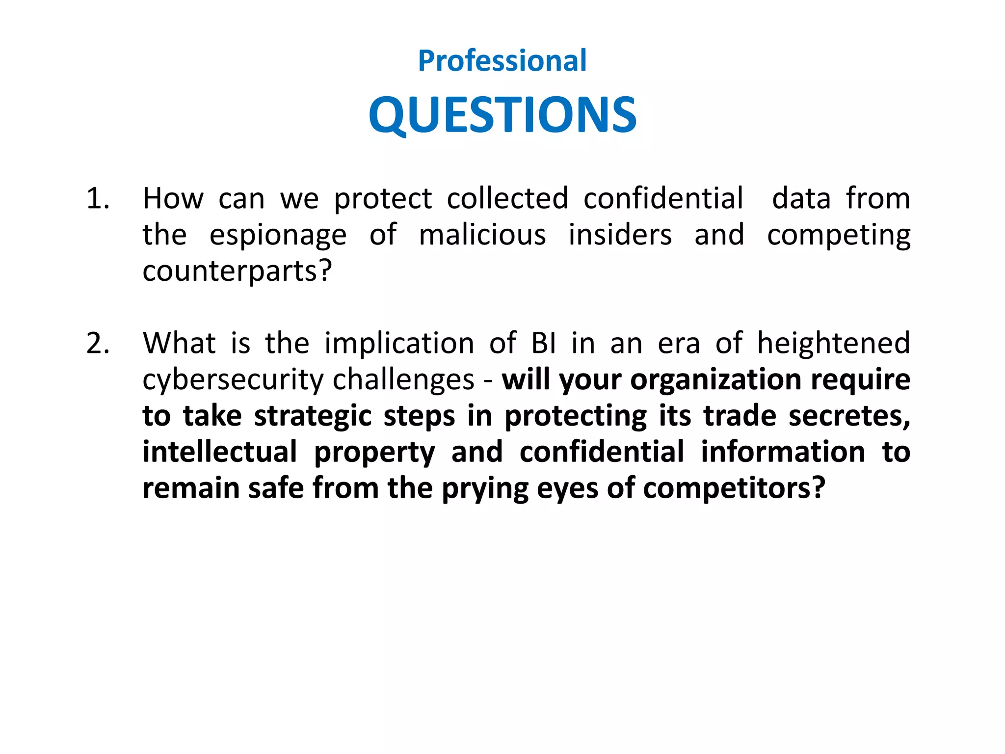 Professional
QUESTIONS
1. How can we protect collected confidential data from
the espionage of malicious insiders and competing
counterparts?
2. What is the implication of BI in an era of heightened
cybersecurity challenges - will your organization require
to take strategic steps in protecting its trade secretes,
intellectual property and confidential information to
remain safe from the prying eyes of competitors?
 