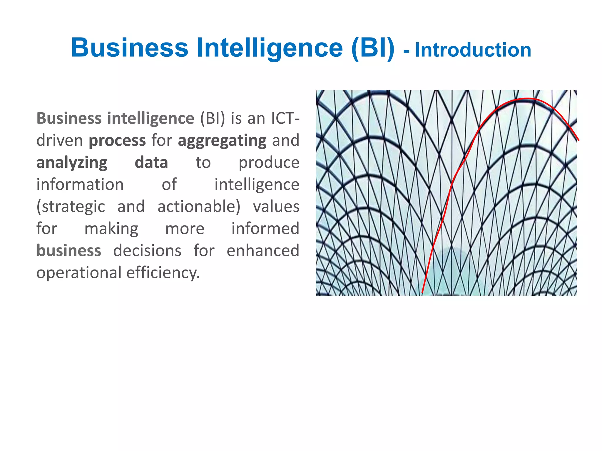 Business Intelligence (BI) - Introduction
Business intelligence (BI) is an ICT-
driven process for aggregating and
analyzing data to produce
information of intelligence
(strategic and actionable) values
for making more informed
business decisions for enhanced
operational efficiency.
 