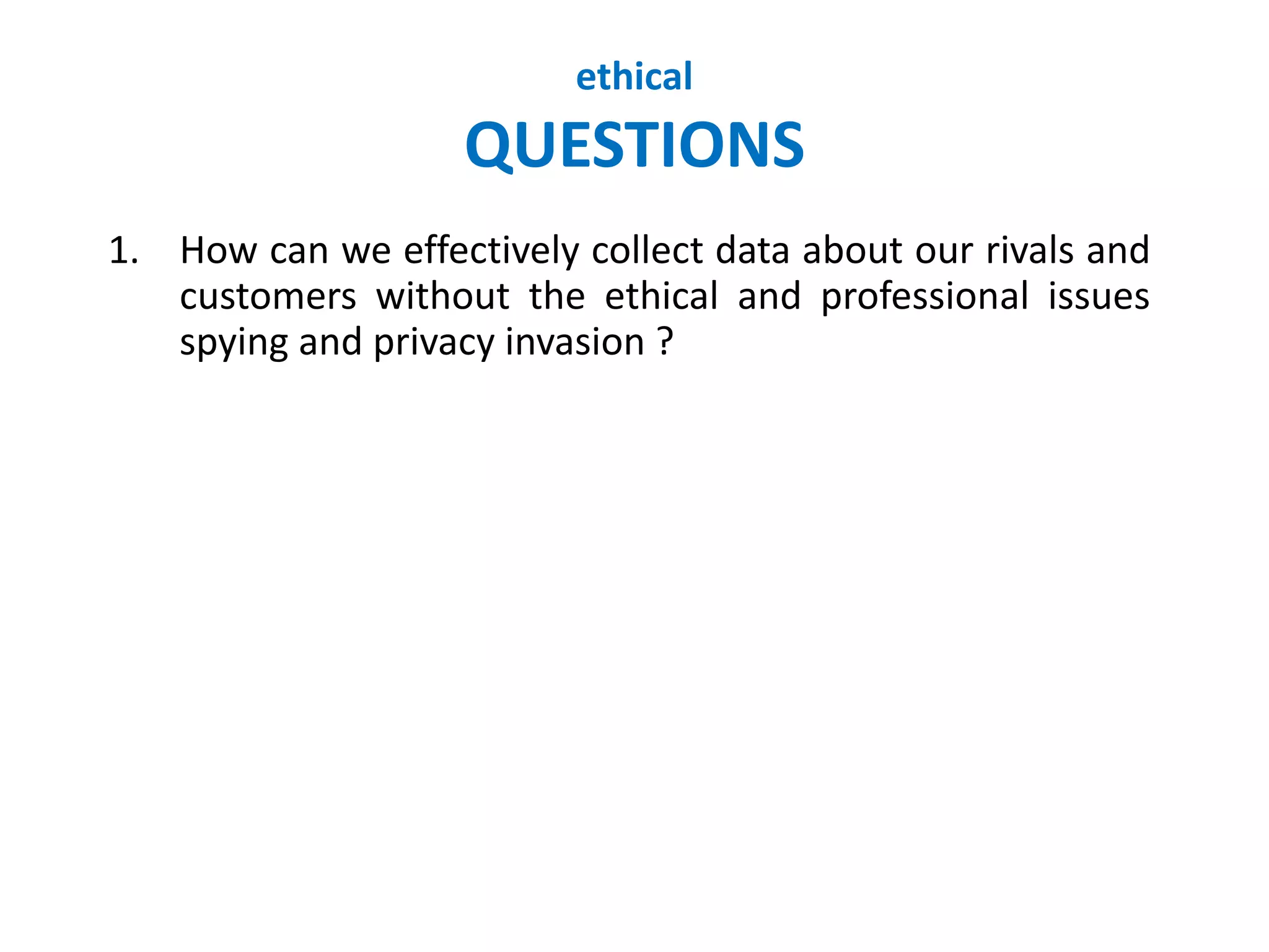 ethical
QUESTIONS
1. How can we effectively collect data about our rivals and
customers without the ethical and professional issues
spying and privacy invasion ?
 