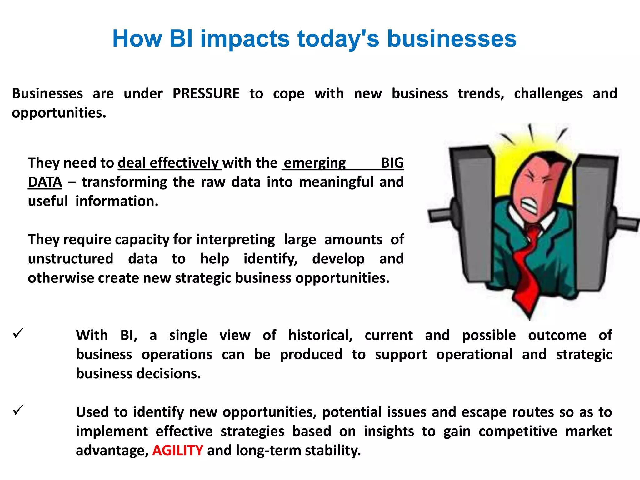 They need to deal effectively with the emerging BIG
DATA – transforming the raw data into meaningful and
useful information.
They require capacity for interpreting large amounts of
unstructured data to help identify, develop and
otherwise create new strategic business opportunities.
 With BI, a single view of historical, current and possible outcome of
business operations can be produced to support operational and strategic
business decisions.
 Used to identify new opportunities, potential issues and escape routes so as to
implement effective strategies based on insights to gain competitive market
advantage, AGILITY and long-term stability.
How BI impacts today's businesses
Businesses are under PRESSURE to cope with new business trends, challenges and
opportunities.
 