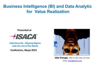 Business Intelligence (BI) and Data Analytic
for Value Realization
Iyke Ezeugo, MSc IT, CEH, CSA, LPT, CCFI,
Email: iykye@yahoo.com
Conference, Abuja 2015
Presented at
CyberSecurity : Aligning Nigeria
with the rest of the World
 