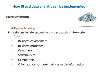 How BI and data analytic can be implemented
• Intelligence Gathering
Ethically and legally assembling and processing information
from:
• Business environment
• Business processes
• Customers
• Stakeholders
• Competitors
• Other sources of potentially valuable information
Business Intelligence
 