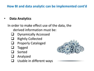 • Data Analytics
In order to make effect use of the data, the
derived information must be:
 Dynamically Accessed
 Rightly Collected
 Properly Cataloged
 Tagged
 Sorted
 Analyzed
 Usable in different ways
How BI and data analytic can be implemented cont’d
 