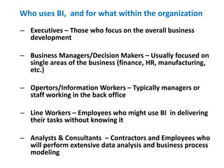 Who uses BI, and for what within the organization
13
– Executives – Those who focus on the overall business
development
– Business Managers/Decision Makers – Usually focused on
single areas of the business (finance, HR, manufacturing,
etc.)
– Opertors/Information Workers – Typically managers or
staff working in the back office
– Line Workers – Employees who might use BI in delivering
their tasks without knowing it
– Analysts & Consultants – Contractors and Employees who
will perform extensive data analysis and business process
modeling
 