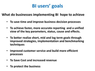 BI users’ goals
• To save time and improve business decision processes
• To achieve faster, more accurate reporting and a unified
view of the key parameters, status, cause and effects.
• To better realize short, mid and log term goals through
improved strategies, implementation and benchmarking
techniques
• Improved customer service and build more efficient
processes
• To Save Cost and increased revenue
• To protect the business
What do businesses implementing BI hope to achieve
 