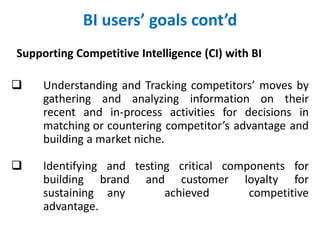 BI users’ goals cont’d
Supporting Competitive Intelligence (CI) with BI
 Understanding and Tracking competitors’ moves by
gathering and analyzing information on their
recent and in-process activities for decisions in
matching or countering competitor’s advantage and
building a market niche.
 Identifying and testing critical components for
building brand and customer loyalty for
sustaining any achieved competitive
advantage.
 