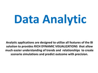 Data Analytic
Analytic applications are designed to utilize all features of the BI
solution to provides RICH DYNAMIC VISUALIZATIONS that allow
much easier understanding of trends and relationships to create
scenario simulations and predict outcome with precision.
 