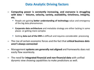 Data Analytic Driving factors
– Computing power is constantly increasing, and everyone is struggling
with data – Volume, velocity, variety, availability, timeliness, integrity,
etc.
 People are gaining better understanding of technology value and emergency
of the big data phenomenon.
 Corporate data architecture and metadata strategy are either lacking in some
places or getting more complex
 Getting data out of the ERPs is difficult and requires considerable processing
– The rise of certain economic forces and the fact that critical business dots
aren’t always connected
– Management systems are generally not aligned and frameworks does not
easily flow seamlessly.
– The need for integrated financial and non-financial data with unified
dynamic view showing capabilities to make predictions as well.
 
