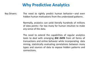 Why Predictive Analytics
Key Drivers: The need to rightly predict human behavior—and even
hidden human motivations from the understood patterns .
Normally, analytics can yield literally hundreds of millions
of data points—far too many for human intuition to make
any sense of the data.
The need to extend the capabilities of regular analytics
tools to deal with emerging BIG DATA from all forms of
transactions and online behavior while incorporating data
mining, statistically evaluating correlations between many
types and sources of data to expose hidden patterns and
connections.
 