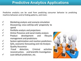 Predictive Analytics Applications
 Marketing analysis and scenario simulation
 Discovering cross-sell/Up-sell/ propensity to
spend
 Portfolio analysis and projections
 Online Presence and social media analysis
 Product development and lifecycle
management and predictions
 System optimization and reaction predictions
 Sells, economic forecasting and risk Analysis
 Quality Assurance
 Fraud detection, Criminal activities
reconstruction, and Scientific Investigation
 Loan default prediction, etc.
Predictive analytics can be used from predicting consumer behavior to predicting
machine behaviors and to finding patterns, and more:
 