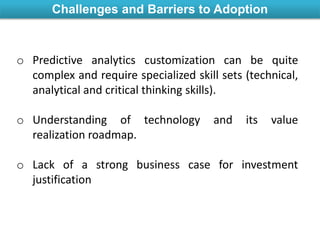 Challenges and Barriers to Adoption
o Predictive analytics customization can be quite
complex and require specialized skill sets (technical,
analytical and critical thinking skills).
o Understanding of technology and its value
realization roadmap.
o Lack of a strong business case for investment
justification
 