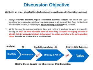 We live in an era of globalization, technological innovations and information overload
• Today’s business decisions require automated scientific supports for smart and agile
solutions; such supports must have real-time access to all forms of data from the business
environment and also the capacity to derive meaning and value from the data.
• While the gaps in accessing real-time data, and making it available to users are speedily
closing up, most of these solutions have not been very successful in helping all users to
directly link its products (strategic information) to action, and also to its corresponding
value. How can we achieve that in our own case?
Discussion Objective
Big Data
Predictive Analytics + BI
ValueInformation Strategy & Action
BI
Closing these Gaps is the objective of this discussion
Analytics Smart + Agile Businesses
 