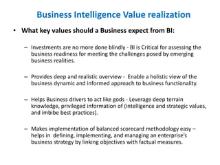 • What key values should a Business expect from BI:
– Investments are no more done blindly - BI is Critical for assessing the
business readiness for meeting the challenges posed by emerging
business realities.
– Provides deep and realistic overview - Enable a holistic view of the
business dynamic and informed approach to business functionality.
– Helps Business drivers to act like gods - Leverage deep terrain
knowledge, privileged information of (intelligence and strategic values,
and imbibe best practices).
– Makes implementation of balanced scorecard methodology easy –
helps in defining, implementing, and managing an enterprise’s
business strategy by linking objectives with factual measures.
Business Intelligence Value realization
 