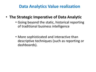 • The Strategic Imperative of Data Analytic
• Going beyond the static, historical reporting
of traditional business intelligence
• More sophisticated and interactive than
descriptive techniques (such as reporting or
dashboards).
Data Analytics Value realization
 
