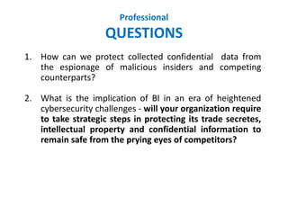 Professional
QUESTIONS
1. How can we protect collected confidential data from
the espionage of malicious insiders and competing
counterparts?
2. What is the implication of BI in an era of heightened
cybersecurity challenges - will your organization require
to take strategic steps in protecting its trade secretes,
intellectual property and confidential information to
remain safe from the prying eyes of competitors?
 