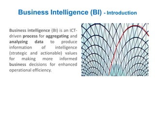 Business Intelligence (BI) - Introduction
Business intelligence (BI) is an ICT-
driven process for aggregating and
analyzing data to produce
information of intelligence
(strategic and actionable) values
for making more informed
business decisions for enhanced
operational efficiency.
 