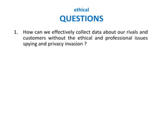 ethical
QUESTIONS
1. How can we effectively collect data about our rivals and
customers without the ethical and professional issues
spying and privacy invasion ?
 
