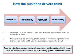 For a core business person, the whole essence of any innovation like BI should
be to improve decision qualities for profitability, growth and sustainability
How the business drivers think
Enablement Profitability Growth Sustainability
 Challenges must be leaped over and Business opportunities must be
maximized at times
 Managers must act prudently, predict trends of events and rightly respond
to pressures, make profit, grow the business and sustain the growth
 