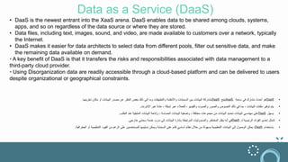 Data as a Service (DaaS)
• DaaS is the newest entrant into the XaaS arena. DaaS enables data to be shared among clouds, systems,
apps, and so on regardless of the data source or where they are stored.
• Data files, including text, images, sound, and video, are made available to customers over a network, typically
the Internet.
• DaaS makes it easier for data architects to select data from different pools, filter out sensitive data, and make
the remaining data available on demand.
• A key benefit of DaaS is that it transfers the risks and responsibilities associated with data management to a
third-party cloud provider.
• Using Disorganization data are readily accessible through a cloud-based platform and can be delivered to users
despite organizational or geographical constraints.
•
Translation is too long to be saved
•
DaaS
‫ساحة‬ ‫في‬ ‫مشارك‬ ‫أحدث‬ ‫هو‬
XaaS.
‫يتيح‬
DaaS
‫تخزينها‬ ‫مكان‬ ‫أو‬ ‫البيانات‬ ‫مصدر‬ ‫عن‬ ‫النظر‬ ‫بغض‬ ‫ذلك‬ ‫إلى‬ ‫وما‬ ‫والتطبيقات‬ ‫واألنظمة‬ ‫السحابات‬ ‫بين‬ ‫البيانات‬ ‫مشاركة‬
.
•
‫اإلنترنت‬ ‫عبر‬ ً‫ة‬‫عاد‬ ، ‫شبكة‬ ‫عبر‬ ‫للعمالء‬ ، ‫والفيديو‬ ‫والصوت‬ ‫والصور‬ ‫النصوص‬ ‫ذلك‬ ‫في‬ ‫بما‬ ، ‫البيانات‬ ‫ملفات‬ ‫توفير‬ ‫يتم‬
.
•
‫يسهل‬
DaaS
‫الطلب‬ ‫عند‬ ‫المتبقية‬ ‫البيانات‬ ‫وإتاحة‬ ، ‫الحساسة‬ ‫البيانات‬ ‫وتصفية‬ ، ‫مختلفة‬ ‫مجموعات‬ ‫من‬ ‫البيانات‬ ‫تحديد‬ ‫البيانات‬ ‫مهندسي‬ ‫على‬
.
•
‫لـ‬ ‫الرئيسية‬ ‫الفوائد‬ ‫إحدى‬ ‫تتمثل‬
DaaS
‫خارجي‬ ‫سحابي‬ ‫خدمة‬ ‫مزود‬ ‫إلى‬ ‫البيانات‬ ‫بإدارة‬ ‫المرتبطة‬ ‫والمسؤوليات‬ ‫المخاطر‬ ‫ينقل‬ ‫أنه‬ ‫في‬
.
•
‫باستخدام‬
DaaS
،
‫ال‬ ‫القيود‬ ‫من‬ ‫الرغم‬ ‫على‬ ‫للمستخدمين‬ ‫تسليمها‬ ‫ويمكن‬ ‫السحابة‬ ‫على‬ ‫قائم‬ ‫أساسي‬ ‫نظام‬ ‫خالل‬ ‫من‬ ‫بسهولة‬ ‫التنظيمية‬ ‫البيانات‬ ‫إلى‬ ‫الوصول‬ ‫يمكن‬
‫تنظ‬
‫الجغرافية‬ ‫أو‬ ‫يمية‬
.
 