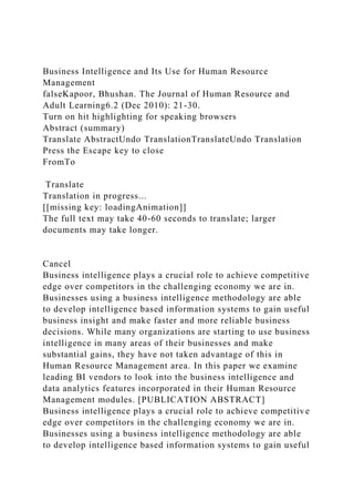 Business Intelligence and Its Use for Human Resource
Management
falseKapoor, Bhushan. The Journal of Human Resource and
Adult Learning6.2 (Dec 2010): 21-30.
Turn on hit highlighting for speaking browsers
Abstract (summary)
Translate AbstractUndo TranslationTranslateUndo Translation
Press the Escape key to close
FromTo
Translate
Translation in progress...
[[missing key: loadingAnimation]]
The full text may take 40-60 seconds to translate; larger
documents may take longer.
Cancel
Business intelligence plays a crucial role to achieve competitive
edge over competitors in the challenging economy we are in.
Businesses using a business intelligence methodology are able
to develop intelligence based information systems to gain useful
business insight and make faster and more reliable business
decisions. While many organizations are starting to use business
intelligence in many areas of their businesses and make
substantial gains, they have not taken advantage of this in
Human Resource Management area. In this paper we examine
leading BI vendors to look into the business intelligence and
data analytics features incorporated in their Human Resource
Management modules. [PUBLICATION ABSTRACT]
Business intelligence plays a crucial role to achieve competitive
edge over competitors in the challenging economy we are in.
Businesses using a business intelligence methodology are able
to develop intelligence based information systems to gain useful
 