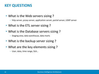 13 Business Intelligence Architecture
• What is the Web servers sizing ?
– http server, proxy server, application server, portal server, LDAP server
• What is the ETL server sizing ?
• What is the Database servers sizing ?
– Staging area, data warehouse, data marts
• What is the backup server sizing ?
• What are the key elements sizing ?
– User, data, time range, SLA…
KEY QUESTIONS
 
