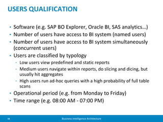 16 Business Intelligence Architecture
• Software (e.g. SAP BO Explorer, Oracle BI, SAS analytics…)
• Number of users have access to BI system (named users)
• Number of users have access to BI system simultaneously
(concurrent users)
• Users are classified by typology
- Low users view predefined and static reports
- Medium users navigate within reports, do slicing and dicing, but
usually hit aggregates
- High users run ad-hoc queries with a high probability of full table
scans
• Operational period (e.g. from Monday to Friday)
• Time range (e.g. 08:00 AM - 07:00 PM)
USERS QUALIFICATION
 