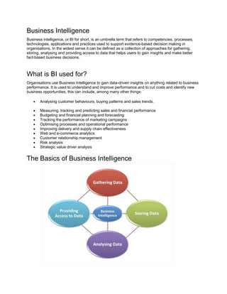 Business Intelligence
Business intelligence, or BI for short, is an umbrella term that refers to competencies, processes,
technologies, applications and practices used to support evidence-based decision making in
organisations. In the widest sense it can be defined as a collection of approaches for gathering,
storing, analysing and providing access to data that helps users to gain insights and make better
fact-based business decisions.
What is BI used for?
Organisations use Business Intelligence to gain data-driven insights on anything related to business
performance. It is used to understand and improve performance and to cut costs and identify new
business opportunities, this can include, among many other things:
 Analysing customer behaviours, buying patterns and sales trends.
 Measuring, tracking and predicting sales and financial performance
 Budgeting and financial planning and forecasting
 Tracking the performance of marketing campaigns
 Optimising processes and operational performance
 Improving delivery and supply chain effectiveness
 Web and e-commerce analytics
 Customer relationship management
 Risk analysis
 Strategic value driver analysis
The Basics of Business Intelligence
 