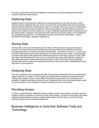 The basic components of Business Intelligence are gathering, storing, analysing and providing
access to data (see Figure below).
Gathering Data
Gathering data is concerned with collecting or accessing data which can then be used to inform
decision making. Gathering data can come in many formats and basically refers to the automated
measurement and collection of performance data. For example, these can come from transactional
systems that keep logs of past transactions, point-of-sale systems, web site software, production
systems that measure and track quality, etc. A major challenge of gathering data is making sure that
the relevant data is collected in the right way at the right time. If the data quality is not controlled at
the data gathering stage then it can jeopardise the entire BI efforts that might follow – always
remember the old adage - garbage in garbage out.
Storing Data
Storing Data is concerned with making sure the data is filed and stored in appropriate ways to
ensure it can be found and used for analysis and reporting. When storing data the same basic
principles apply that you would use to store physical goods – say books in a library – you are trying
to find the most logical structure that will allow you to easily find and use the data. The advantages
of modern data-bases (often called data warehouses because of the large volumes of data) is that
they allow multi-dimensional formats so you can store the same data under different categories –
also called data marts or data-warehouse access layers. Like in the physical world, good data
storage starts with the needs and requirements of the end users and a clear understanding of what
they want to use the data for.
Analysing Data
The next component of BI is analysing the data. Here we take the data that has been gathered and
inspect, transform or model it in order to gain new insights that will support our business decision
making. Data analysis comes in many different formats and approaches, both quantitative and
qualitative. Analysis techniques includes the use of statistical tools, data mining approaches as well
as visual analytics or even analysis of unstructured data such as text or pictures.
Providing Access
In order to support decision making the decision makers need to have access to the data. Access is
needed to perform analysis or to view the results of the analysis. The former is provided by the latest
software tools that allow end-users to perform data analysis while the latter is provided through
reporting, dashboard and scorecard applications.
Business Intelligence is more than Software Tools and
Technology
 