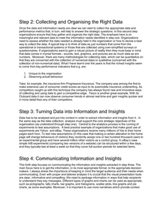 Step 2: Collecting and Organising the Right Data
Once the data and information needs are clear we can start to collect the appropriate data and
performance metrics that, in turn, will help to answer the strategic questions. In this second step
organizations ensure that they gather and organize the right data. The emphasis here is on
meaningful and relevant data to meet the information needs identified in step one. Organizations
need to assess whether the data needed is already held in the organization or how to devise a best
way to collect the data. A typical trap is to think of data as just numbers that come from the
operational or transactional systems or those that are collected using over-simplified surveys or
questionnaires. If organizations want to gain a robust picture of reality then they must keep in mind
that data comes in myriad formats - sounds, text, graphics, and pictures are as much data as are
numbers. Moreover, there are many methodologies for collecting data, which can be quantitative (in
that they are concerned with the collection of numerical data) or qualitative (concerned with the
collection of non-numerical data). What I have learnt over the years is that the richest insights seem
to come from key performance indicators that e.g. are:
1. Unique to the organisation
2. Observing actual behaviour
Take, for example, the insurance firm Progressive Insurance. The company was among the first to
make extensive use of consumer credit scores as input to its automobile insurance underwriting. As
competitors caught up with this technique the company has always found new and innovative ways
of collecting and using data to gain a competitive edge. Tesco is another great example. With its
Clubcard data it can now observe consumer trends in almost real time and gain insights quicker and
in more detail than any of their competitors.
Step 3: Turning Data into Information and Insights
Data has to be analysed and put into context in order to extract information and insights from it. In
the same way as the data collection, analysis must support the core strategic objectives of the
organization (as understood through step one). Central to the analytics process is the running of
experiments to test assumptions. A best practice example of organizations that make good use of
experiments are Yahoo and eBay. These organizations receive many millions of hits to their home
pages each hour. To test new assumptions (in this case that making a certain alteration to the home
page will change behaviours of visitors) they randomly assign one or two hundred thousand users to
an experimental group and have several million other visitors as a control group. In eBay’s case
simple A/B experiments (comparing two versions of a website) can be structured within a few days,
and they typically last at least a week so that they cover full auction periods for selected items.
Step 4: Communicating Information and Insights
This forth step focuses on communicating the information and insights extracted in step three. The
main focus here is to get the information, in its most appropriate format, to the appropriate decision
makers. I always stress the importance of keeping in mind the target audience and their needs when
communicating. Even with proper and tailored analysis it is crucial that the visual presentation tools
are clear, informative and compelling. We need to package information in ways that help recipients
to understand they key messages. Different types of graphs and charts can be used as appropriate,
such as pictographs, tally charts, bar graphs, and histograms, scatter plots, line graphs and pie
charts, as some examples. Moreover, it is important to use more narratives which provide context
 