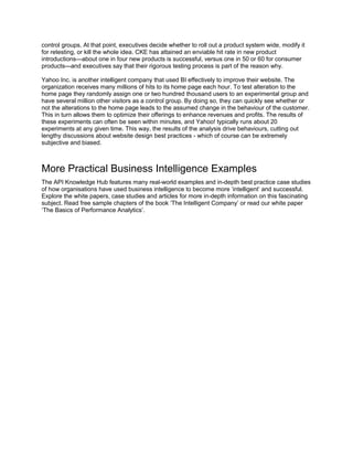 control groups. At that point, executives decide whether to roll out a product system wide, modify it
for retesting, or kill the whole idea. CKE has attained an enviable hit rate in new product
introductions—about one in four new products is successful, versus one in 50 or 60 for consumer
products—and executives say that their rigorous testing process is part of the reason why.
Yahoo Inc. is another intelligent company that used BI effectively to improve their website. The
organization receives many millions of hits to its home page each hour. To test alteration to the
home page they randomly assign one or two hundred thousand users to an experimental group and
have several million other visitors as a control group. By doing so, they can quickly see whether or
not the alterations to the home page leads to the assumed change in the behaviour of the customer.
This in turn allows them to optimize their offerings to enhance revenues and profits. The results of
these experiments can often be seen within minutes, and Yahoo! typically runs about 20
experiments at any given time. This way, the results of the analysis drive behaviours, cutting out
lengthy discussions about website design best practices - which of course can be extremely
subjective and biased.
More Practical Business Intelligence Examples
The API Knowledge Hub features many real-world examples and in-depth best practice case studies
of how organisations have used business intelligence to become more ‘intelligent’ and successful.
Explore the white papers, case studies and articles for more in-depth information on this fascinating
subject. Read free sample chapters of the book ‘The Intelligent Company’ or read our white paper
‘The Basics of Performance Analytics’.
 