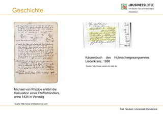 Geschichte




                                        Kassenbuch des                  Hutmachergesangvereins
                                        Liederkranz, 1886
                                        Quelle: http://www.verein-im-netz.de




Michael von Rhodos erklärt die
Kalkulation eines Pfefferhändlers,
anno 1434 in Venedig

Quelle: http://www.briefeankonrad.com

                                                                               Falk Neubert, Universität Osnabrück
 
