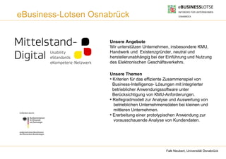 eBusiness-Lotsen Osnabrück


                     Unsere Angebote
                     Wir unterstützen Unternehmen, insbesondere KMU,
                     Handwerk und Existenzgründer, neutral und
                     herstellerunabhängig bei der Einführung und Nutzung
                     des Elektronischen Geschäftsverkehrs.

                     Unsere Themen
                     ●
                       Kriterien für das effiziente Zusammenspiel von
                       Business-Intelligence- Lösungen mit integrierter
                       betrieblicher Anwendungssoftware unter
                       Berücksichtigung von KMU-Anforderungen.
                     ●
                       Reifegradmodell zur Analyse und Auswertung von
                       betrieblichen Unternehmensdaten bei kleinen und
                       mittleren Unternehmen.
                     ●
                       Erarbeitung einer prototypischen Anwendung zur
                       vorausschauende Analyse von Kundendaten.




                                                 Falk Neubert, Universität Osnabrück
 